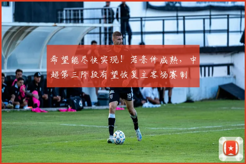 希望能尽快实现！若条件成熟，中超第三阶段有望恢复主客场赛制