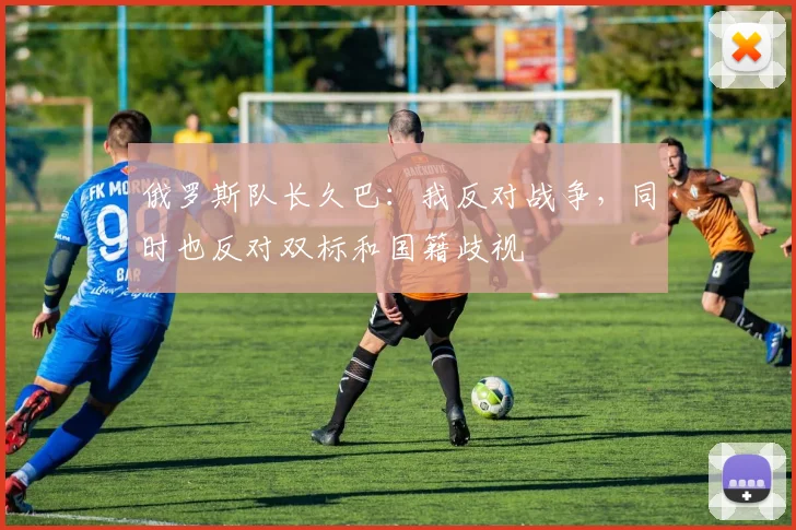 俄罗斯队长久巴：我反对战争，同时也反对双标和国籍歧视