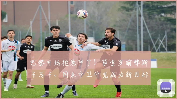 巴黎开始挖意甲了！萨索罗前锋斯卡马卡、国米中卫什克成为新目标