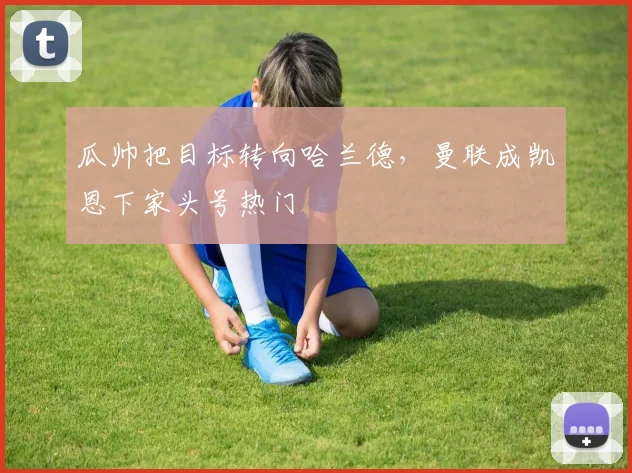 瓜帅把目标转向哈兰德，曼联成凯恩下家头号热门