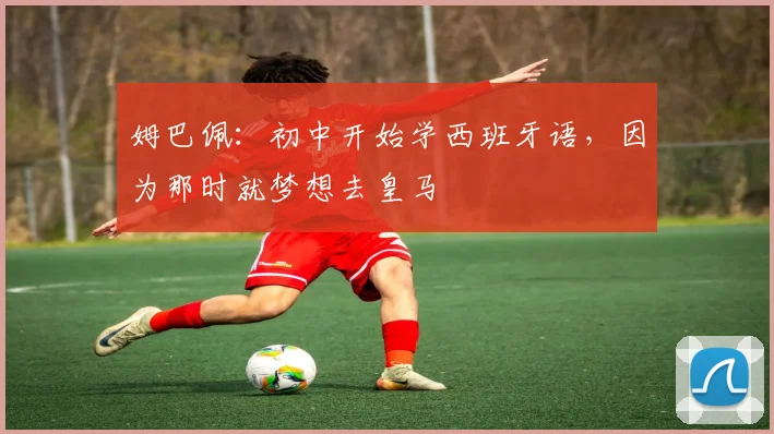 姆巴佩：初中开始学西班牙语，因为那时就梦想去皇马