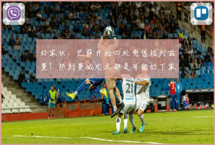 好家伙，巴萨开始四处兜售格列兹曼！热刺曼城尤文都是可能的下家