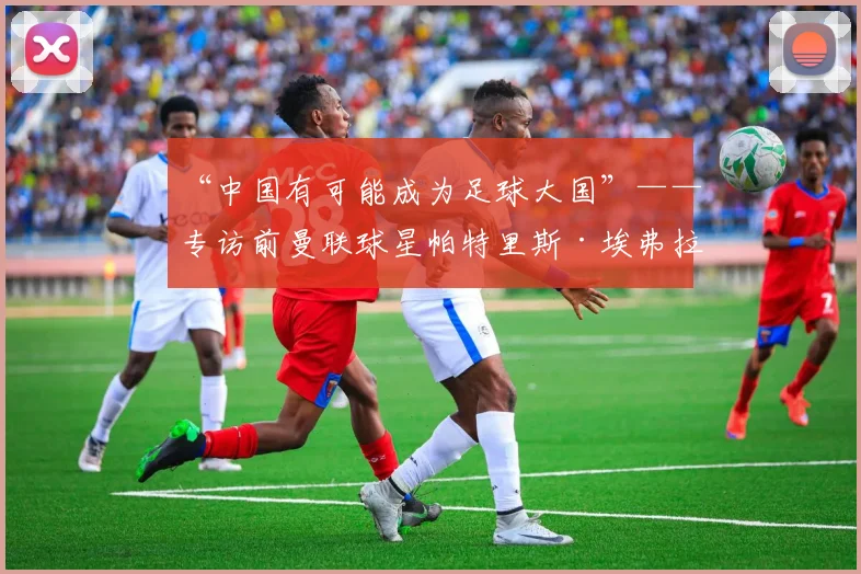 “中国有可能成为足球大国”——专访前曼联球星帕特里斯·埃弗拉