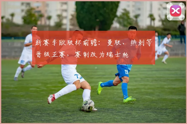 新赛季欧联杯前瞻：曼联、热刺等晋级正赛，赛制改为瑞士轮