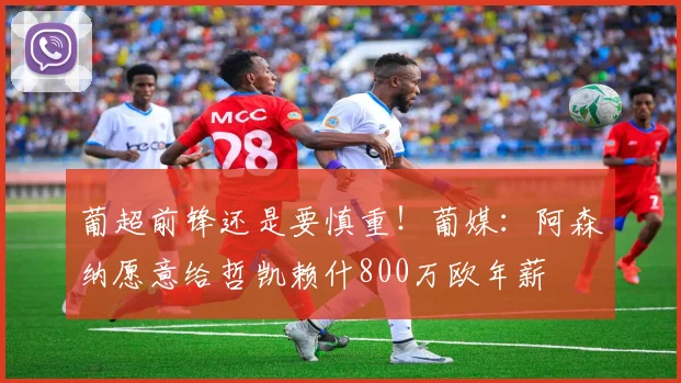 葡超前锋还是要慎重！葡媒：阿森纳愿意给哲凯赖什800万欧年薪