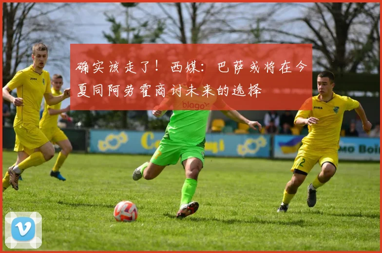 确实该走了！西媒：巴萨或将在今夏同阿劳霍商讨未来的选择