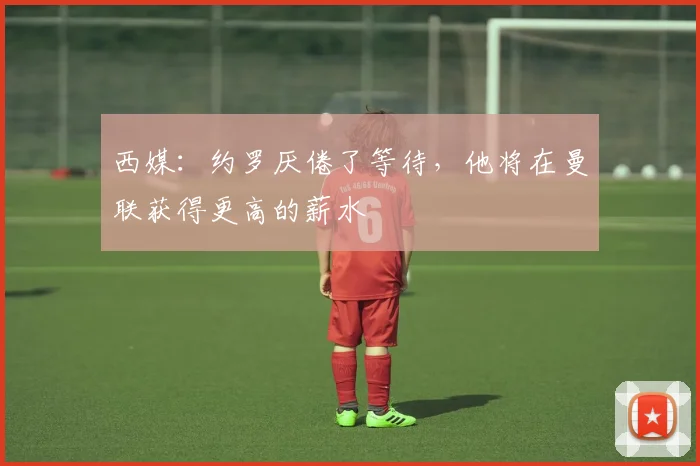西媒：约罗厌倦了等待，他将在曼联获得更高的薪水