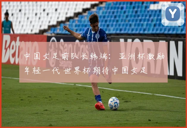 中国女足前队长韩端：亚洲杯激励年轻一代 世界杯期待中国女足