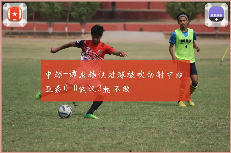 中超-谭龙越位进球被吹劲射中柱 亚泰0-0武汉3轮不败