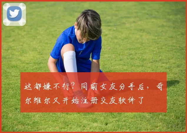 这都嫌不行？同前女友分手后，奇尔维尔又开始注册交友软件了