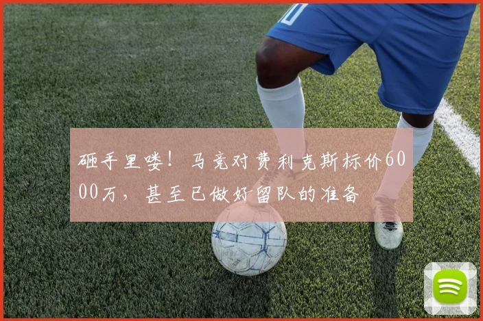 砸手里喽！马竞对费利克斯标价6000万，甚至已做好留队的准备