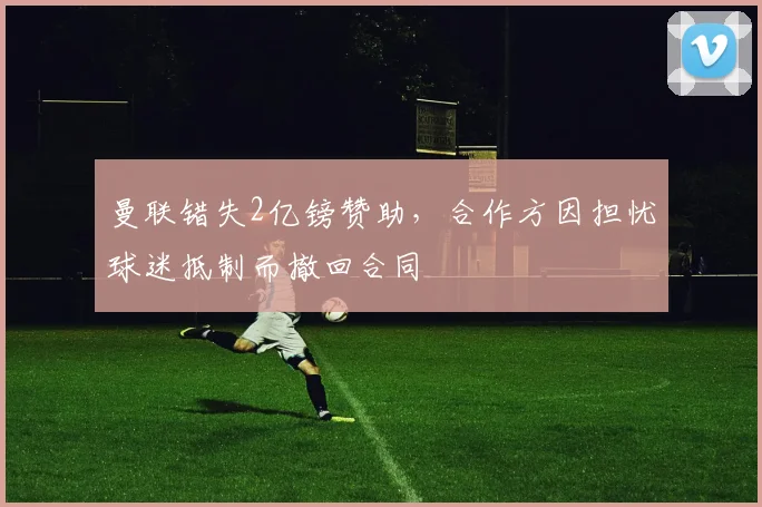 曼联错失2亿镑赞助，合作方因担忧球迷抵制而撤回合同