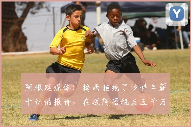 阿根廷媒体：梅西拒绝了沙特年薪十亿的报价，在迈阿密税后五千万