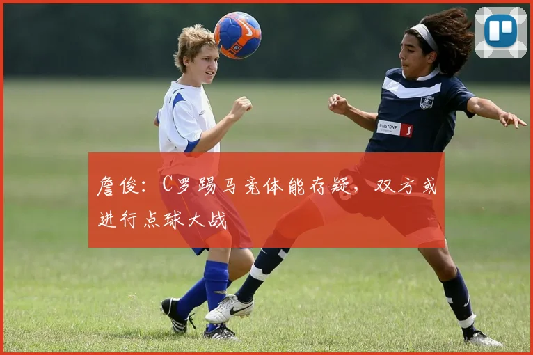 詹俊：C罗踢马竞体能存疑，双方或进行点球大战
