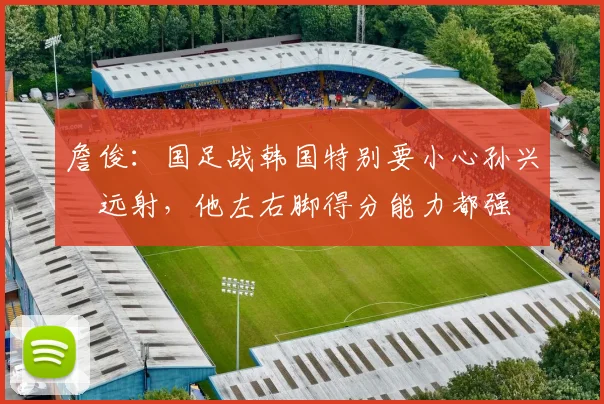 詹俊：国足战韩国特别要小心孙兴慜远射，他左右脚得分能力都强