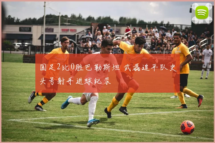 国足2比0胜巴勒斯坦 武磊追平队史头号射手进球纪录