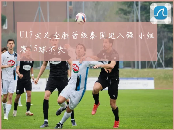 U17女足全胜晋级泰国进八强 小组赛15球不失