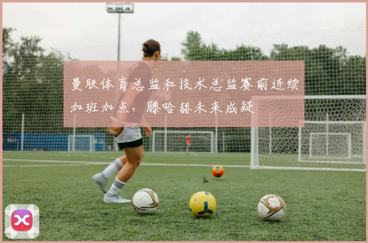 曼联体育总监和技术总监赛前连续加班加点，滕哈赫未来成疑