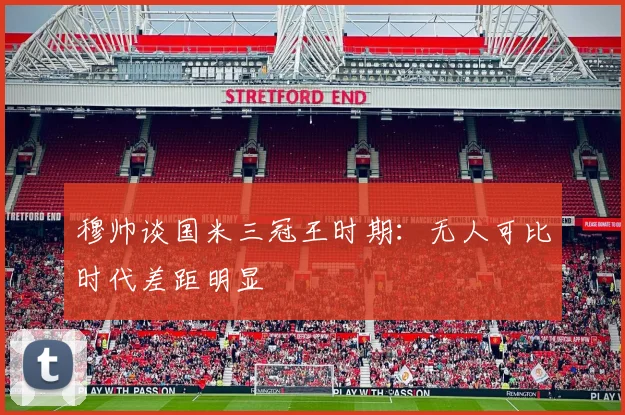 穆帅谈国米三冠王时期：无人可比时代差距明显