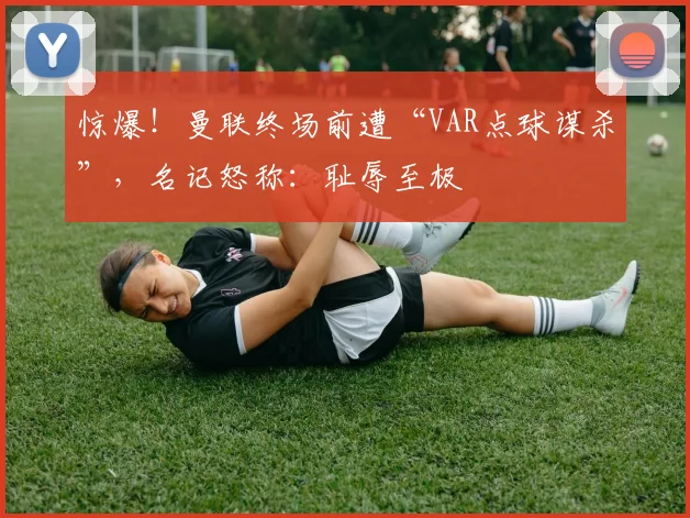 惊爆！曼联终场前遭“VAR点球谋杀”，名记怒称：耻辱至极