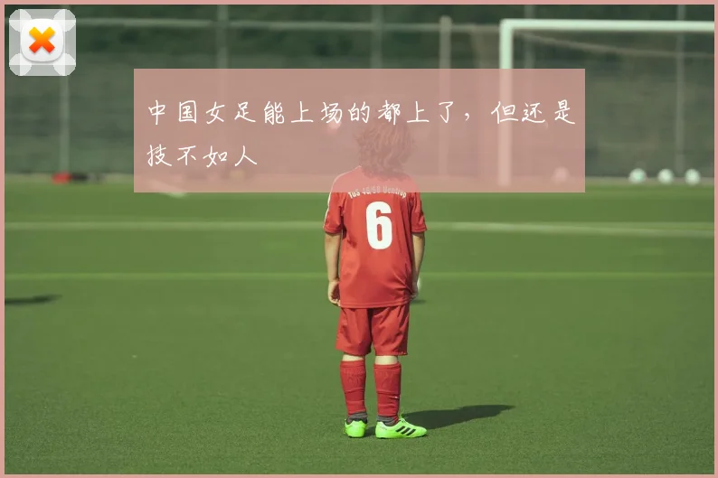 中国女足能上场的都上了，但还是技不如人