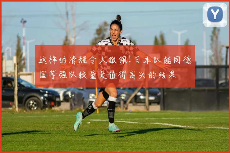 这样的清醒令人敬佩!日本队能同德国等强队较量是值得高兴的结果