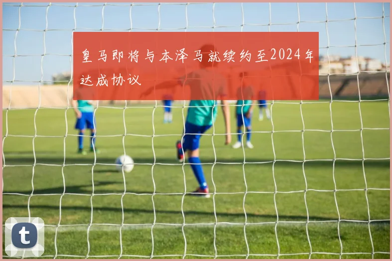 皇马即将与本泽马就续约至2024年达成协议