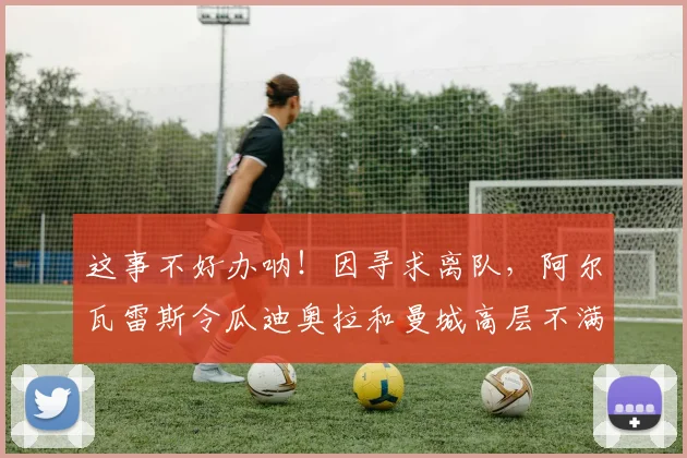 这事不好办呐！因寻求离队，阿尔瓦雷斯令瓜迪奥拉和曼城高层不满