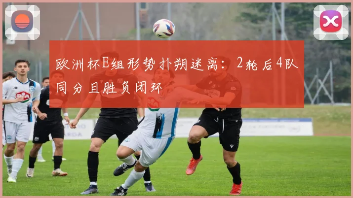 欧洲杯E组形势扑朔迷离：2轮后4队同分且胜负闭环
